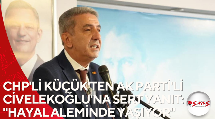 CHP’Lİ KÜÇÜK’TEN AK PARTİ’Lİ CİVELEKOĞLU’NA SERT YANIT: “HAYAL ALEMİNDE YAŞIYOR”