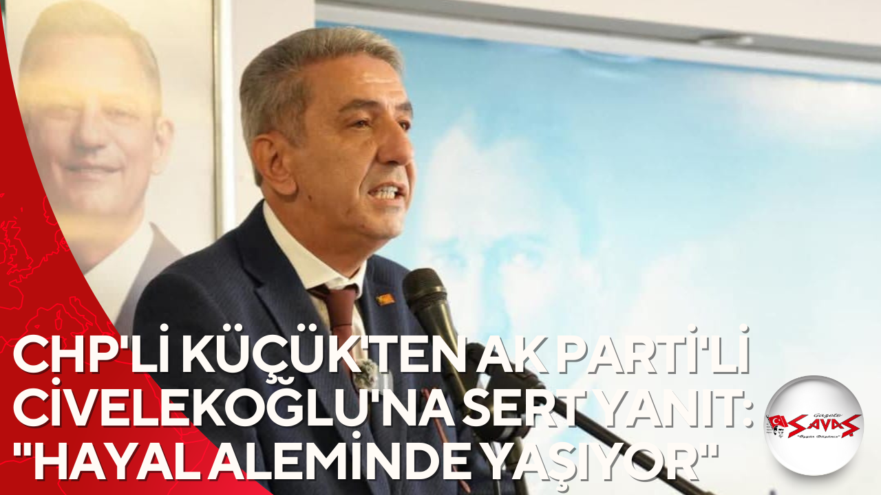 CHP’Lİ KÜÇÜK’TEN AK PARTİ’Lİ CİVELEKOĞLU’NA SERT YANIT: “HAYAL ALEMİNDE YAŞIYOR”